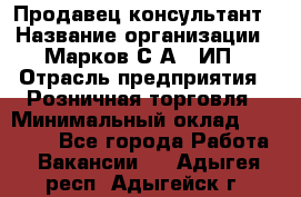 Продавец-консультант › Название организации ­ Марков С.А., ИП › Отрасль предприятия ­ Розничная торговля › Минимальный оклад ­ 11 000 - Все города Работа » Вакансии   . Адыгея респ.,Адыгейск г.